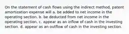 On the statement of cash flows using the indirect method, patent amortization expense will a. be added to net income in the operating section. b. be deducted from net income in the operating section. c. appear as an inflow of cash in the investing section. d. appear as an outflow of cash in the investing section.