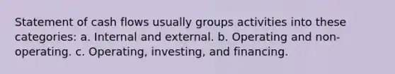 Statement of cash flows usually groups activities into these categories: a. Internal and external. b. Operating and non-operating. c. Operating, investing, and financing.