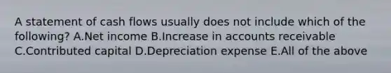 A statement of cash flows usually does not include which of the following? A.Net income B.Increase in accounts receivable C.Contributed capital D.Depreciation expense E.All of the above