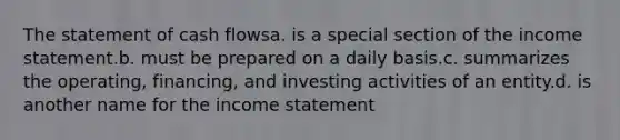 The statement of cash flowsa. is a special section of the income statement.b. must be prepared on a daily basis.c. summarizes the operating, financing, and investing activities of an entity.d. is another name for the income statement