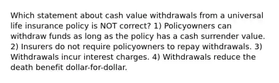 Which statement about cash value withdrawals from a universal life insurance policy is NOT correct? 1) Policyowners can withdraw funds as long as the policy has a cash surrender value. 2) Insurers do not require policyowners to repay withdrawals. 3) Withdrawals incur interest charges. 4) Withdrawals reduce the death benefit dollar-for-dollar.