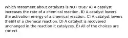 Which statement about catalysts is NOT true? A) A catalyst increases the rate of a chemical reaction. B) A catalyst lowers the activation energy of a chemical reaction. C) A catalyst lowers theΔH of a chemical reaction. D) A catalyst is recovered unchanged in the reaction it catalyzes. E) All of the choices are correct.