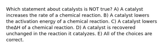 Which statement about catalysts is NOT true? A) A catalyst increases the rate of a chemical reaction. B) A catalyst lowers the activation energy of a chemical reaction. C) A catalyst lowers theΔH of a chemical reaction. D) A catalyst is recovered unchanged in the reaction it catalyzes. E) All of the choices are correct.