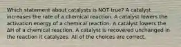 Which statement about catalysts is NOT true? A catalyst increases the rate of a chemical reaction. A catalyst lowers the activation energy of a chemical reaction. A catalyst lowers the ΔH of a chemical reaction. A catalyst is recovered unchanged in the reaction it catalyzes. All of the choices are correct.