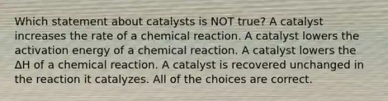 Which statement about catalysts is NOT true? A catalyst increases the rate of a chemical reaction. A catalyst lowers the activation energy of a chemical reaction. A catalyst lowers the ΔH of a chemical reaction. A catalyst is recovered unchanged in the reaction it catalyzes. All of the choices are correct.