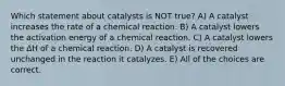 Which statement about catalysts is NOT true? A) A catalyst increases the rate of a chemical reaction. B) A catalyst lowers the activation energy of a chemical reaction. C) A catalyst lowers the ΔH of a chemical reaction. D) A catalyst is recovered unchanged in the reaction it catalyzes. E) All of the choices are correct.