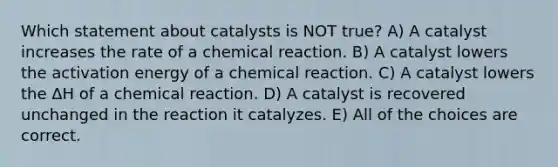 Which statement about catalysts is NOT true? A) A catalyst increases the rate of a chemical reaction. B) A catalyst lowers the activation energy of a chemical reaction. C) A catalyst lowers the ΔH of a chemical reaction. D) A catalyst is recovered unchanged in the reaction it catalyzes. E) All of the choices are correct.