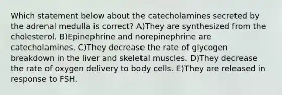 Which statement below about the catecholamines secreted by the adrenal medulla is correct? A)They are synthesized from the cholesterol. B)Epinephrine and norepinephrine are catecholamines. C)They decrease the rate of glycogen breakdown in the liver and skeletal muscles. D)They decrease the rate of oxygen delivery to body cells. E)They are released in response to FSH.