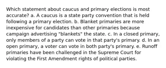 Which statement about caucus and primary elections is most accurate? a. A caucus is a state party convention that is held following a primary election. b. Blanket primaries are more inexpensive for candidates than other primaries because campaign advertising "blankets" the state. c. In a closed primary, only members of a party can vote in that party's primary. d. In an open primary, a voter can vote in both party's primary. e. Runoff primaries have been challenged in the Supreme Court for violating the First Amendment rights of political parties.