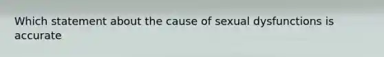 Which statement about the cause of sexual dysfunctions is accurate