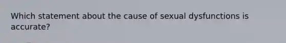 Which statement about the cause of sexual dysfunctions is accurate?