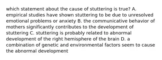 which statement about the cause of stuttering is true? A. empirical studies have shown stuttering to be due to unresolved emotional problems or anxiety B. the communicative behavior of mothers significantly contributes to the development of stuttering C. stuttering is probably related to abnormal development of the right hemisphere of the brain D. a combination of genetic and environmental factors seem to cause the abnormal development