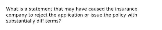 What is a statement that may have caused the insurance company to reject the application or issue the policy with substantially diff terms?