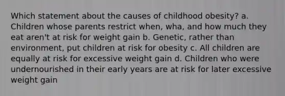 Which statement about the causes of childhood obesity? a. Children whose parents restrict when, wha, and how much they eat aren't at risk for weight gain b. Genetic, rather than environment, put children at risk for obesity c. All children are equally at risk for excessive weight gain d. Children who were undernourished in their early years are at risk for later excessive weight gain