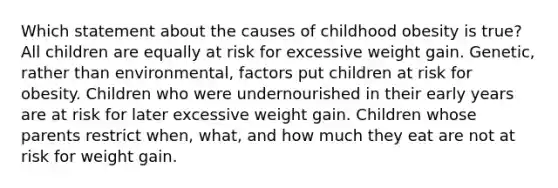 Which statement about the causes of childhood obesity is true? All children are equally at risk for excessive weight gain. Genetic, rather than environmental, factors put children at risk for obesity. Children who were undernourished in their early years are at risk for later excessive weight gain. Children whose parents restrict when, what, and how much they eat are not at risk for weight gain.