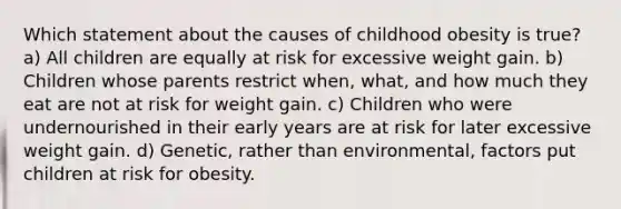 Which statement about the causes of childhood obesity is true? a) All children are equally at risk for excessive weight gain. b) Children whose parents restrict when, what, and how much they eat are not at risk for weight gain. c) Children who were undernourished in their early years are at risk for later excessive weight gain. d) Genetic, rather than environmental, factors put children at risk for obesity.