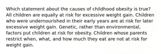 Which statement about the causes of childhood obesity is true? All children are equally at risk for excessive weight gain. Children who were undernourished in their early years are at risk for later excessive weight gain. Genetic, rather than environmental, factors put children at risk for obesity. Children whose parents restrict when, what, and how much they eat are not at risk for weight gain.