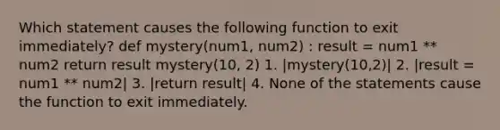 Which statement causes the following function to exit immediately? def mystery(num1, num2) : result = num1 ** num2 return result mystery(10, 2) 1. |mystery(10,2)| 2. |result = num1 ** num2| 3. |return result| 4. None of the statements cause the function to exit immediately.