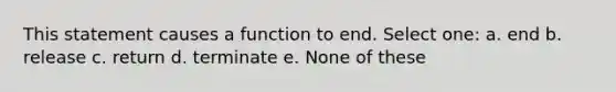 This statement causes a function to end. Select one: a. end b. release c. return d. terminate e. None of these