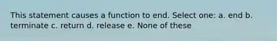 This statement causes a function to end. Select one: a. end b. terminate c. return d. release e. None of these