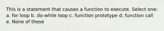 This is a statement that causes a function to execute. Select one: a. for loop b. do-while loop c. function prototype d. function call e. None of these