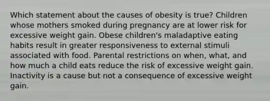 Which statement about the causes of obesity is true? Children whose mothers smoked during pregnancy are at lower risk for excessive weight gain. Obese children's maladaptive eating habits result in greater responsiveness to external stimuli associated with food. Parental restrictions on when, what, and how much a child eats reduce the risk of excessive weight gain. Inactivity is a cause but not a consequence of excessive weight gain.