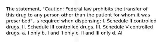 The statement, "Caution: Federal law prohibits the transfer of this drug to any person other than the patient for whom it was prescribed", is required when dispensing: I. Schedule II controlled drugs. II. Schedule III controlled drugs. III. Schedule V controlled drugs. a. I only b. I and II only c. II and III only d. All