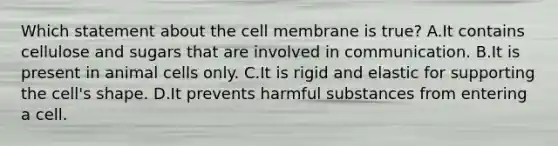 Which statement about the cell membrane is true? A.It contains cellulose and sugars that are involved in communication. B.It is present in animal cells only. C.It is rigid and elastic for supporting the cell's shape. D.It prevents harmful substances from entering a cell.