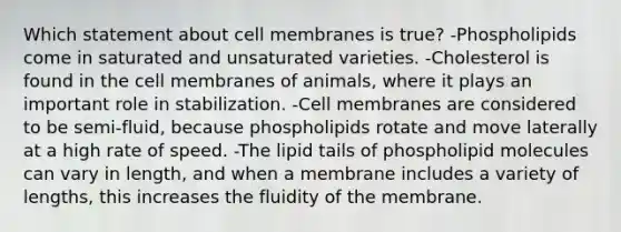 Which statement about cell membranes is true? -Phospholipids come in saturated and unsaturated varieties. -Cholesterol is found in the cell membranes of animals, where it plays an important role in stabilization. -Cell membranes are considered to be semi-fluid, because phospholipids rotate and move laterally at a high rate of speed. -The lipid tails of phospholipid molecules can vary in length, and when a membrane includes a variety of lengths, this increases the fluidity of the membrane.