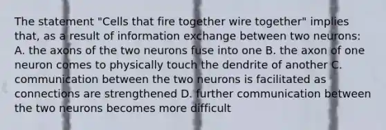 The statement "Cells that fire together wire together" implies that, as a result of information exchange between two neurons: A. the axons of the two neurons fuse into one B. the axon of one neuron comes to physically touch the dendrite of another C. communication between the two neurons is facilitated as connections are strengthened D. further communication between the two neurons becomes more difficult