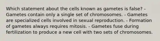 Which statement about the cells known as gametes is false? - Gametes contain only a single set of chromosomes. - Gametes are specialized cells involved in sexual reproduction. - Formation of gametes always requires mitosis. - Gametes fuse during fertilization to produce a new cell with two sets of chromosomes.