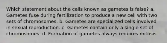 Which statement about the cells known as gametes is false? a. Gametes fuse during fertilization to produce a new cell with two sets of chromosomes. b. Gametes are specialized cells involved in sexual reproduction. c. Gametes contain only a single set of chromosomes. d. Formation of gametes always requires mitosis.