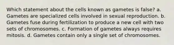 Which statement about the cells known as gametes is false? a. Gametes are specialized cells involved in sexual reproduction. b. Gametes fuse during fertilization to produce a new cell with two sets of chromosomes. c. Formation of gametes always requires mitosis. d. Gametes contain only a single set of chromosomes.