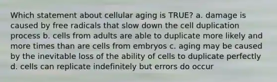 Which statement about cellular aging is TRUE? a. damage is caused by free radicals that slow down the cell duplication process b. cells from adults are able to duplicate more likely and more times than are cells from embryos c. aging may be caused by the inevitable loss of the ability of cells to duplicate perfectly d. cells can replicate indefinitely but errors do occur