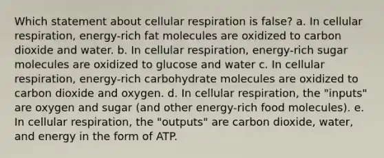 Which statement about <a href='https://www.questionai.com/knowledge/k1IqNYBAJw-cellular-respiration' class='anchor-knowledge'>cellular respiration</a> is false? a. In cellular respiration, energy-rich fat molecules are oxidized to carbon dioxide and water. b. In cellular respiration, energy-rich sugar molecules are oxidized to glucose and water c. In cellular respiration, energy-rich carbohydrate molecules are oxidized to carbon dioxide and oxygen. d. In cellular respiration, the "inputs" are oxygen and sugar (and other energy-rich food molecules). e. In cellular respiration, the "outputs" are carbon dioxide, water, and energy in the form of ATP.