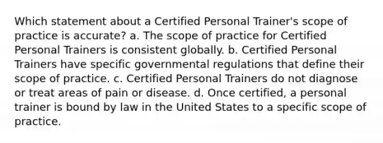 Which statement about a Certified Personal Trainer's scope of practice is accurate? a. The scope of practice for Certified Personal Trainers is consistent globally. b. Certified Personal Trainers have specific governmental regulations that define their scope of practice. c. Certified Personal Trainers do not diagnose or treat areas of pain or disease. d. Once certified, a personal trainer is bound by law in the United States to a specific scope of practice.