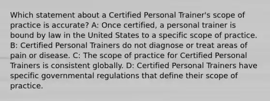 Which statement about a Certified Personal Trainer's scope of practice is accurate? A: Once certified, a personal trainer is bound by law in the United States to a specific scope of practice. B: Certified Personal Trainers do not diagnose or treat areas of pain or disease. C: The scope of practice for Certified Personal Trainers is consistent globally. D: Certified Personal Trainers have specific governmental regulations that define their scope of practice.