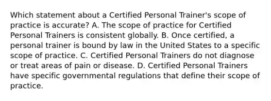 Which statement about a Certified Personal Trainer's scope of practice is accurate? A. The scope of practice for Certified Personal Trainers is consistent globally. B. Once certified, a personal trainer is bound by law in the United States to a specific scope of practice. C. Certified Personal Trainers do not diagnose or treat areas of pain or disease. D. Certified Personal Trainers have specific governmental regulations that define their scope of practice.