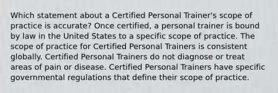 Which statement about a Certified Personal Trainer's scope of practice is accurate? Once certified, a personal trainer is bound by law in the United States to a specific scope of practice. The scope of practice for Certified Personal Trainers is consistent globally. Certified Personal Trainers do not diagnose or treat areas of pain or disease. Certified Personal Trainers have specific governmental regulations that define their scope of practice.