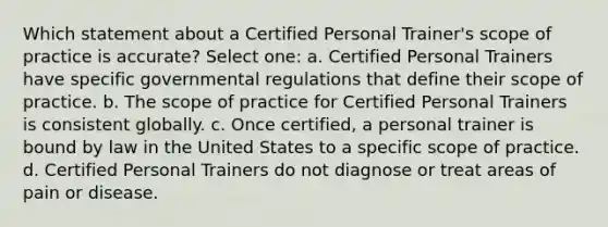 Which statement about a Certified Personal Trainer's scope of practice is accurate? Select one: a. Certified Personal Trainers have specific governmental regulations that define their scope of practice. b. The scope of practice for Certified Personal Trainers is consistent globally. c. Once certified, a personal trainer is bound by law in the United States to a specific scope of practice. d. Certified Personal Trainers do not diagnose or treat areas of pain or disease.