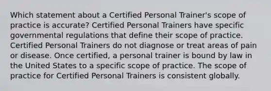 Which statement about a Certified Personal Trainer's scope of practice is accurate? Certified Personal Trainers have specific governmental regulations that define their scope of practice. Certified Personal Trainers do not diagnose or treat areas of pain or disease. Once certified, a personal trainer is bound by law in the United States to a specific scope of practice. The scope of practice for Certified Personal Trainers is consistent globally.