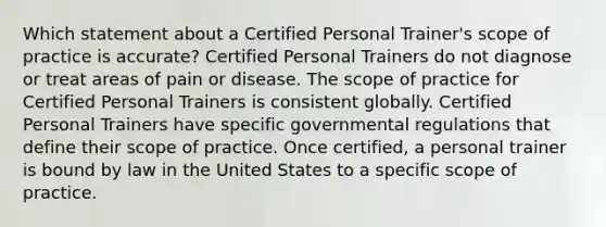 Which statement about a Certified Personal Trainer's scope of practice is accurate? Certified Personal Trainers do not diagnose or treat areas of pain or disease. The scope of practice for Certified Personal Trainers is consistent globally. Certified Personal Trainers have specific governmental regulations that define their scope of practice. Once certified, a personal trainer is bound by law in the United States to a specific scope of practice.