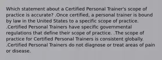 Which statement about a Certified Personal Trainer's scope of practice is accurate? .Once certified, a personal trainer is bound by law in the United States to a specific scope of practice. .Certified Personal Trainers have specific governmental regulations that define their scope of practice. .The scope of practice for Certified Personal Trainers is consistent globally. .Certified Personal Trainers do not diagnose or treat areas of pain or disease.