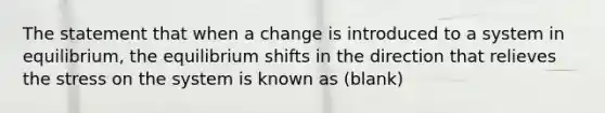 The statement that when a change is introduced to a system in equilibrium, the equilibrium shifts in the direction that relieves the stress on the system is known as (blank)