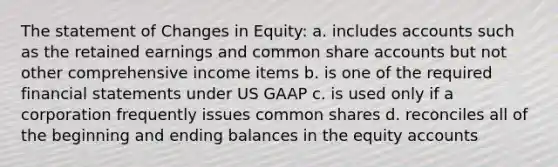 The statement of Changes in Equity: a. includes accounts such as the retained earnings and common share accounts but not other comprehensive income items b. is one of the required financial statements under US GAAP c. is used only if a corporation frequently issues common shares d. reconciles all of the beginning and ending balances in the equity accounts