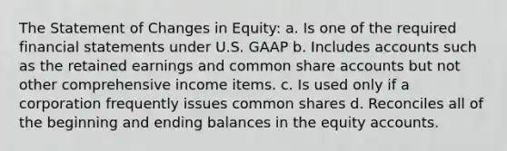 The Statement of Changes in Equity: a. Is one of the required financial statements under U.S. GAAP b. Includes accounts such as the retained earnings and common share accounts but not other comprehensive income items. c. Is used only if a corporation frequently issues common shares d. Reconciles all of the beginning and ending balances in the equity accounts.