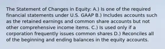 The Statement of Changes in Equity: A.) Is one of the required financial statements under U.S. GAAP B.) Includes accounts such as the retained earnings and common share accounts but not other comprehensive income items. C.) Is used only if a corporation frequently issues common shares D.) Reconciles all of the beginning and ending balances in the equity accounts.