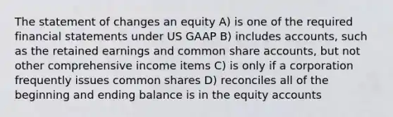 The statement of changes an equity A) is one of the required financial statements under US GAAP B) includes accounts, such as the retained earnings and common share accounts, but not other comprehensive income items C) is only if a corporation frequently issues common shares D) reconciles all of the beginning and ending balance is in the equity accounts