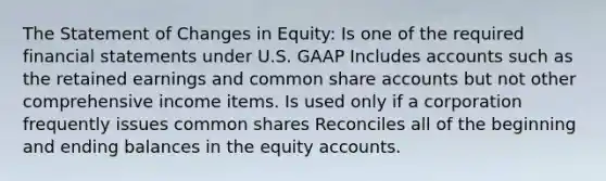 The Statement of Changes in Equity: Is one of the required financial statements under U.S. GAAP Includes accounts such as the retained earnings and common share accounts but not other comprehensive income items. Is used only if a corporation frequently issues common shares Reconciles all of the beginning and ending balances in the equity accounts.