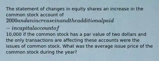 The statement of changes in equity shares an increase in the common stock account of 2000 and an increase in and the additional paid-in capital account of10,000 if the common stock has a par value of two dollars and the only transactions are affecting these accounts were the issues of common stock. What was the average issue price of the common stock during the year?